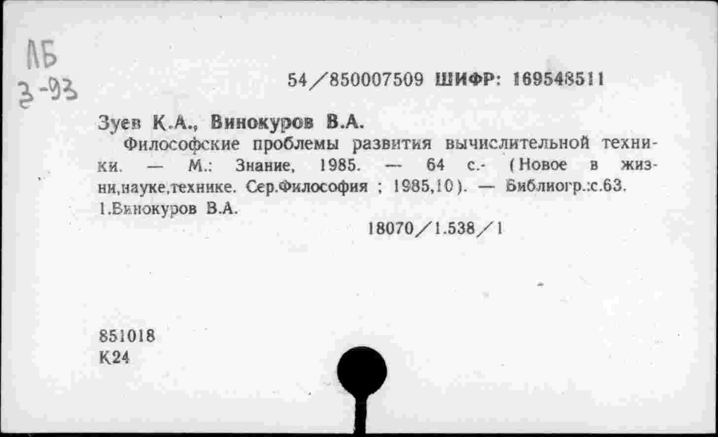 ﻿54/850007509 ШИФР: 169548511
Зуев К.А., Винокуров В.А.
Философские проблемы развития вычислительной техники. — М.: Знание, 1985. — 64 с.- (Новое в жизни,науке,технике. Сер.Философия ; 1985,10). — Библиогр.х.бЗ. 1.Винокуров В.А.
18070/1.538/1
851018
К24